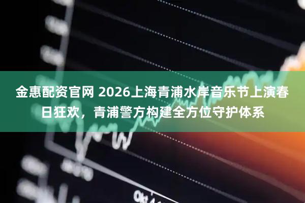 金惠配资官网 2026上海青浦水岸音乐节上演春日狂欢，青浦警方构建全方位守护体系