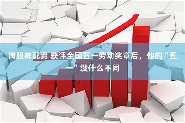 淘股神配资 获评全国五一劳动奖章后，他的“五一”没什么不同