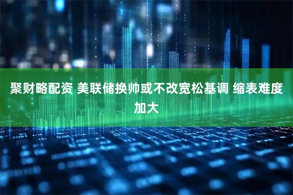 聚财略配资 美联储换帅或不改宽松基调 缩表难度加大