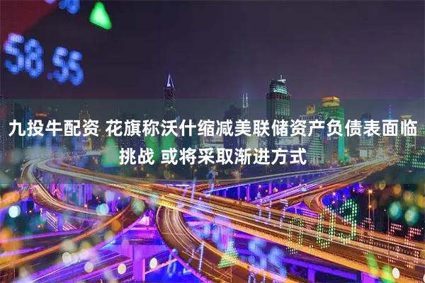 九投牛配资 花旗称沃什缩减美联储资产负债表面临挑战 或将采取渐进方式