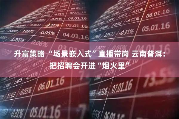 升富策略 “场景嵌入式”直播带岗 云南普洱：把招聘会开进“烟火里”