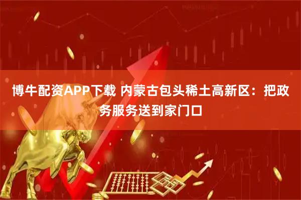 博牛配资APP下载 内蒙古包头稀土高新区：把政务服务送到家门口