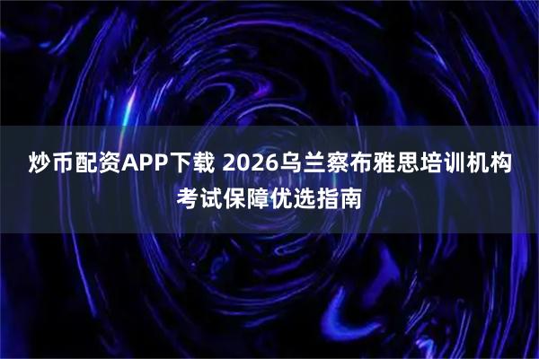 炒币配资APP下载 2026乌兰察布雅思培训机构考试保障优选指南