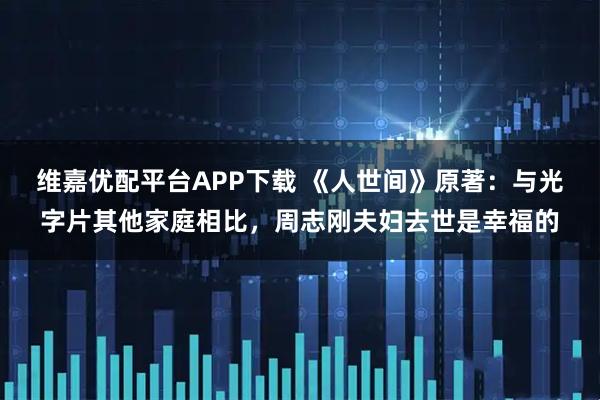 维嘉优配平台APP下载 《人世间》原著：与光字片其他家庭相比，周志刚夫妇去世是幸福的